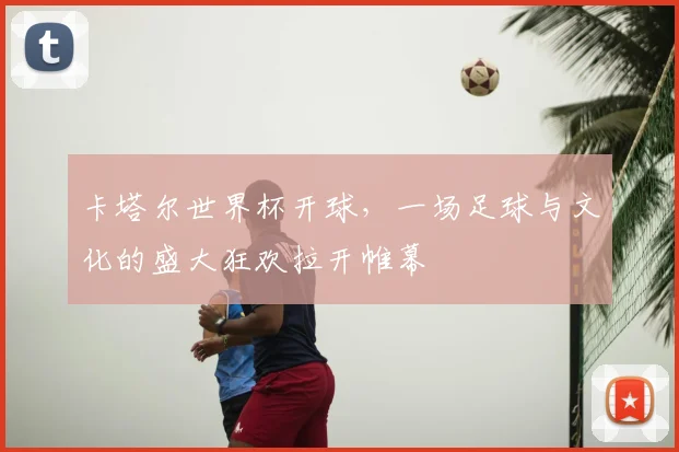 卡塔尔世界杯开球，一场足球与文化的盛大狂欢拉开帷幕