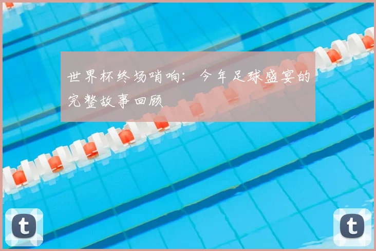 世界杯终场哨响:今年足球盛宴的完整故事回顾