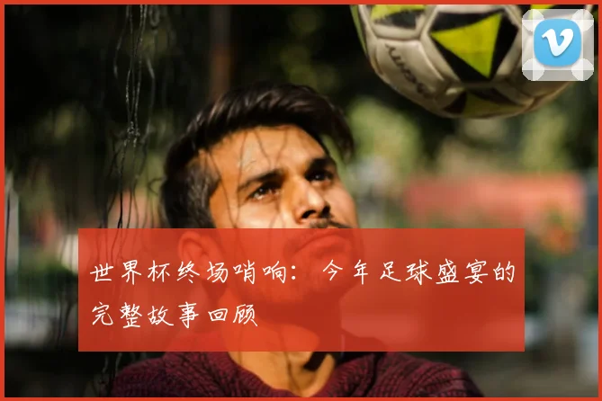世界杯终场哨响:今年足球盛宴的完整故事回顾
