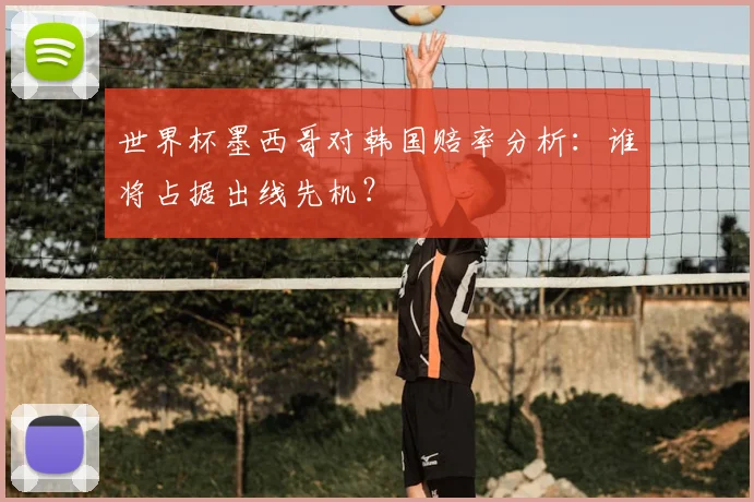 世界杯墨西哥对韩国赔率分析：谁将占据出线先机？