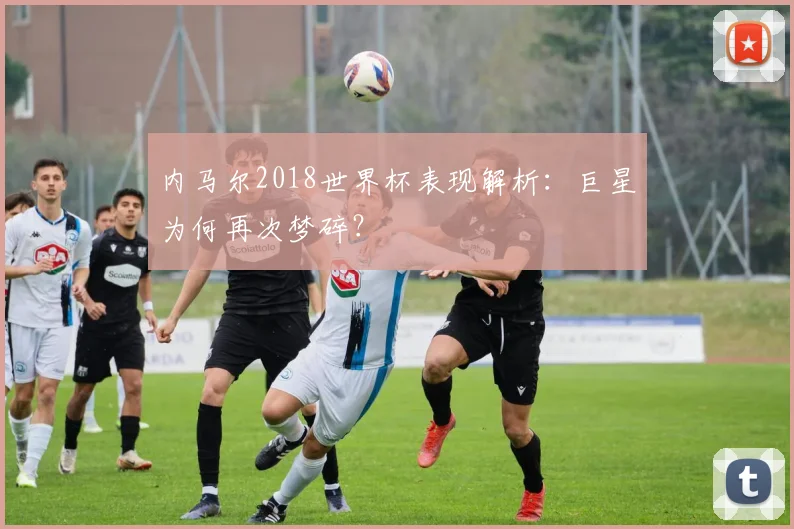 内马尔2018世界杯表现解析:巨星为何再次梦碎?