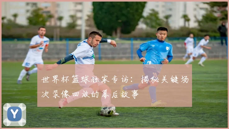 世界杯篮球独家专访:揭秘关键场次录像回放的幕后故事
