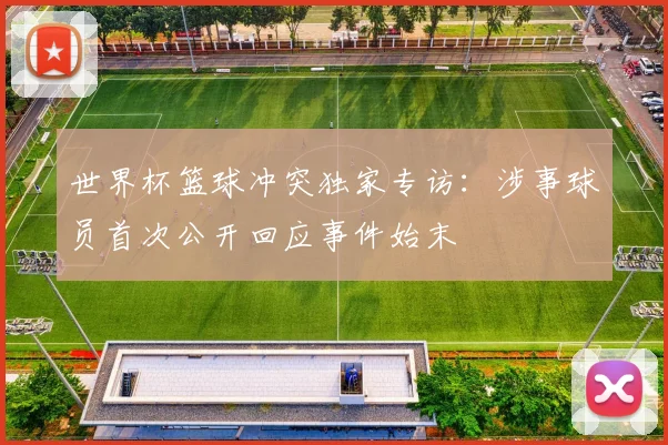 世界杯篮球冲突独家专访:涉事球员首次公开回应事件始末