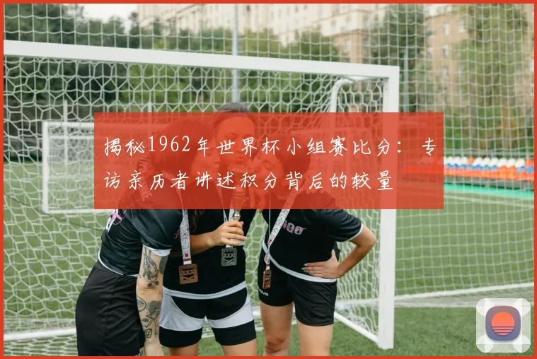 揭秘1962年世界杯小组赛比分:专访亲历者讲述积分背后的较量