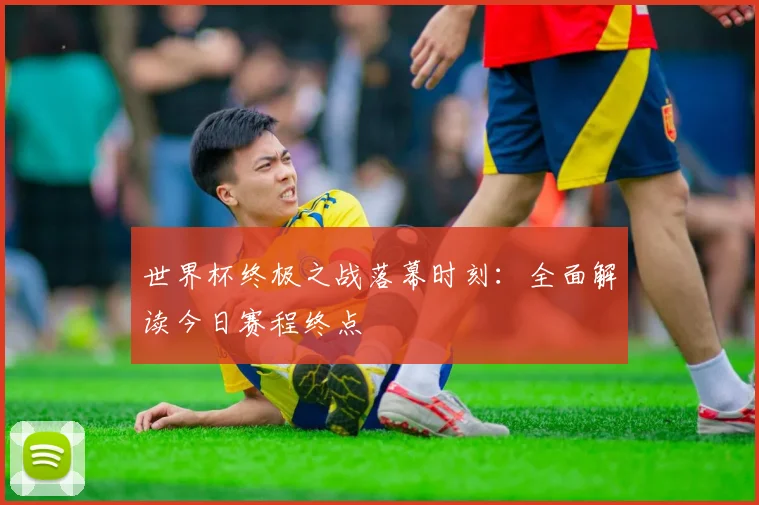 世界杯终极之战落幕时刻:全面解读今日赛程终点