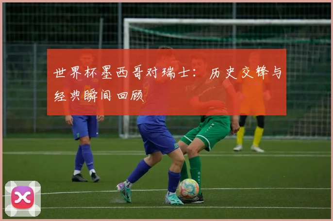 世界杯墨西哥对瑞士:历史交锋与经典瞬间回顾