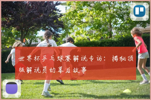 世界杯乒乓球赛解说专访：揭秘顶级解说员的幕后故事