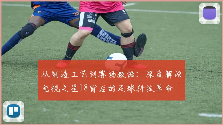从制造工艺到赛场数据:深度解读电视之星18背后的足球科技革命