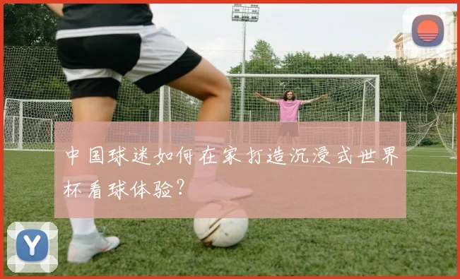 中国球迷如何在家打造沉浸式世界杯看球体验?