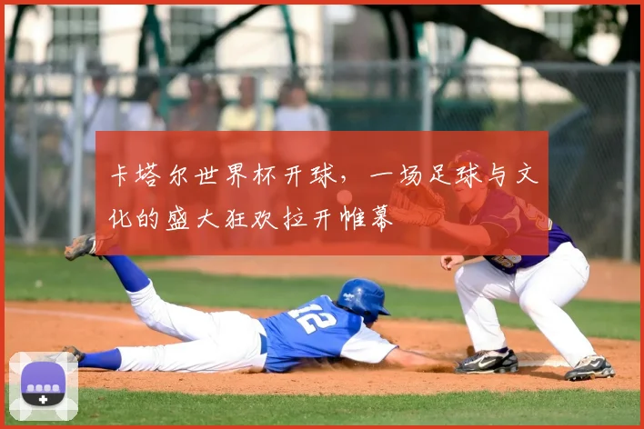 卡塔尔世界杯开球，一场足球与文化的盛大狂欢拉开帷幕