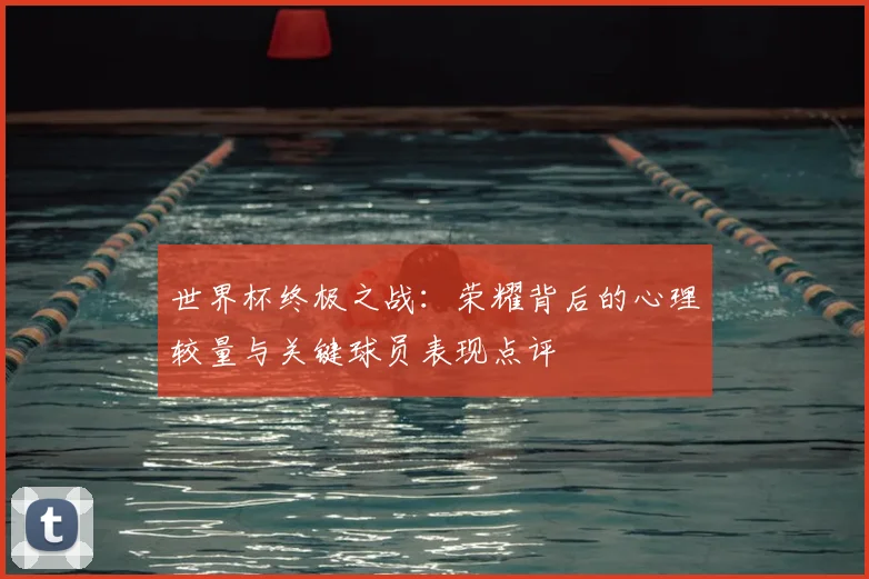 世界杯终极之战:荣耀背后的心理较量与关键球员表现点评