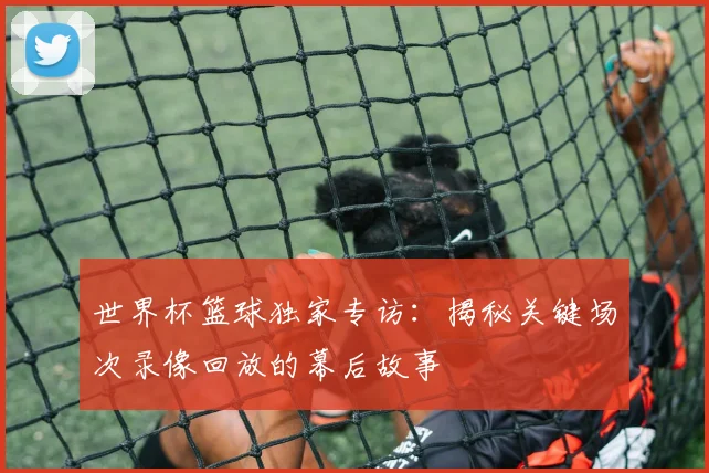 世界杯篮球独家专访:揭秘关键场次录像回放的幕后故事