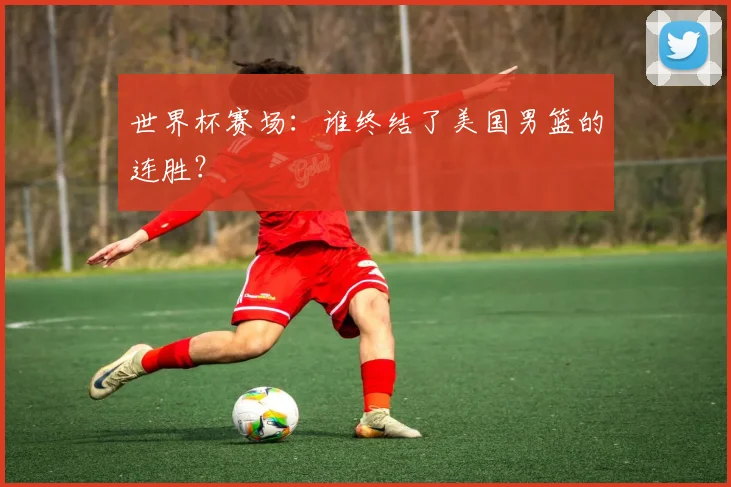 世界杯赛场:谁终结了美国男篮的连胜?
