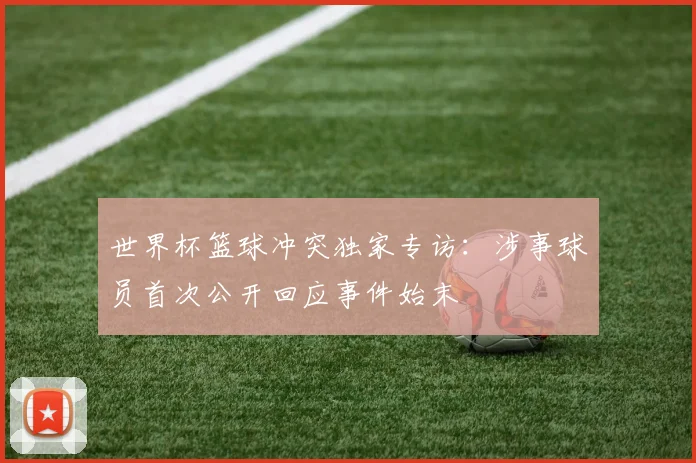 世界杯篮球冲突独家专访:涉事球员首次公开回应事件始末