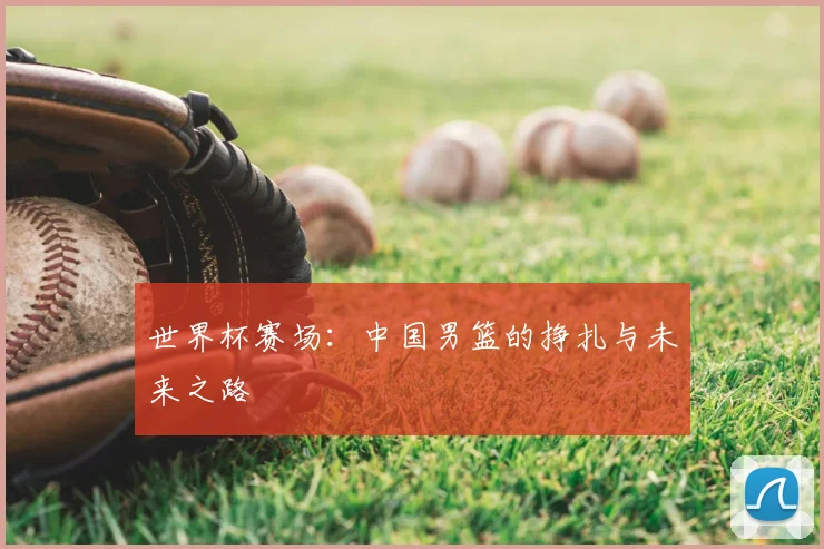 世界杯赛场:中国男篮的挣扎与未来之路
