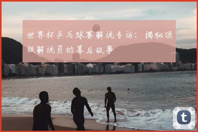 世界杯乒乓球赛解说专访:揭秘顶级解说员的幕后故事
