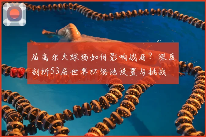 届高尔夫球场如何影响战局?深度剖析53届世界杯场地设置与挑战