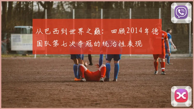 从巴西到世界之巅：回顾2014年德国队第七次夺冠的统治性表现