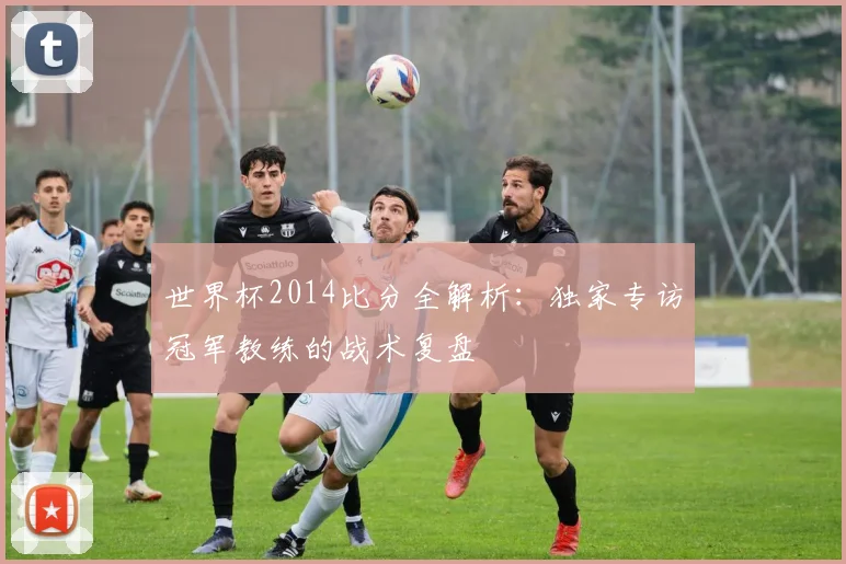 世界杯2014比分全解析:独家专访冠军教练的战术复盘