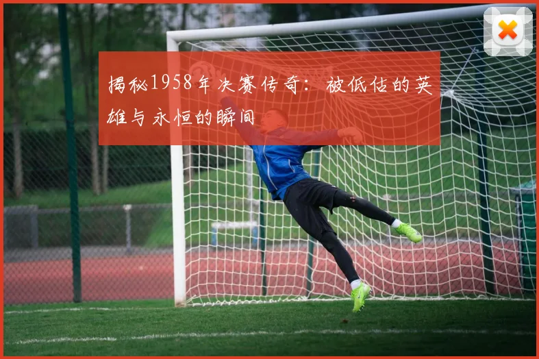 揭秘1958年决赛传奇:被低估的英雄与永恒的瞬间