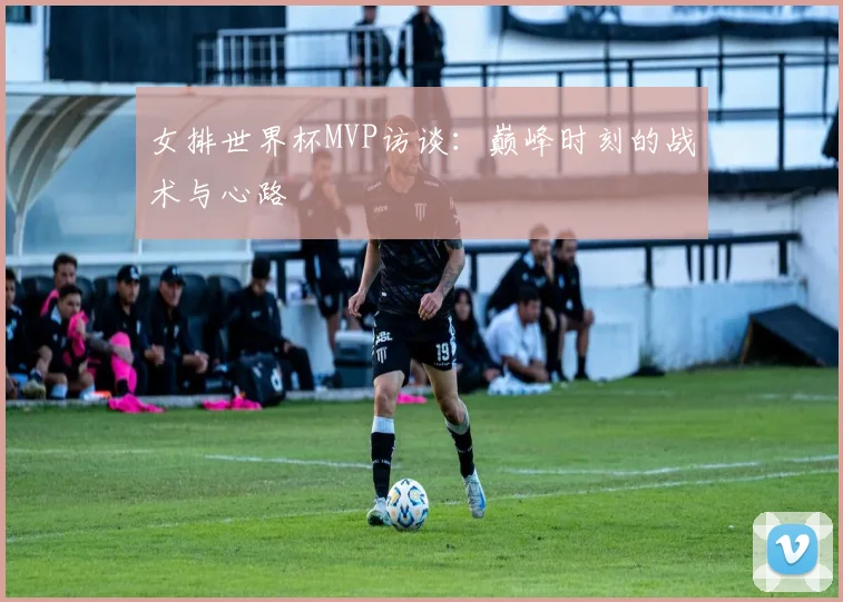 女排世界杯MVP访谈：巅峰时刻的战术与心路