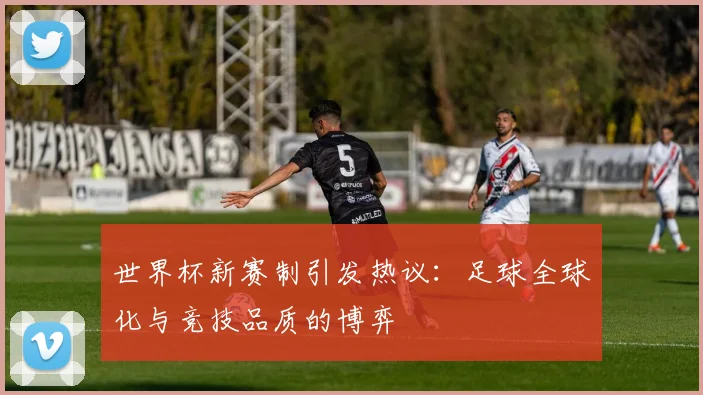 世界杯新赛制引发热议：足球全球化与竞技品质的博弈