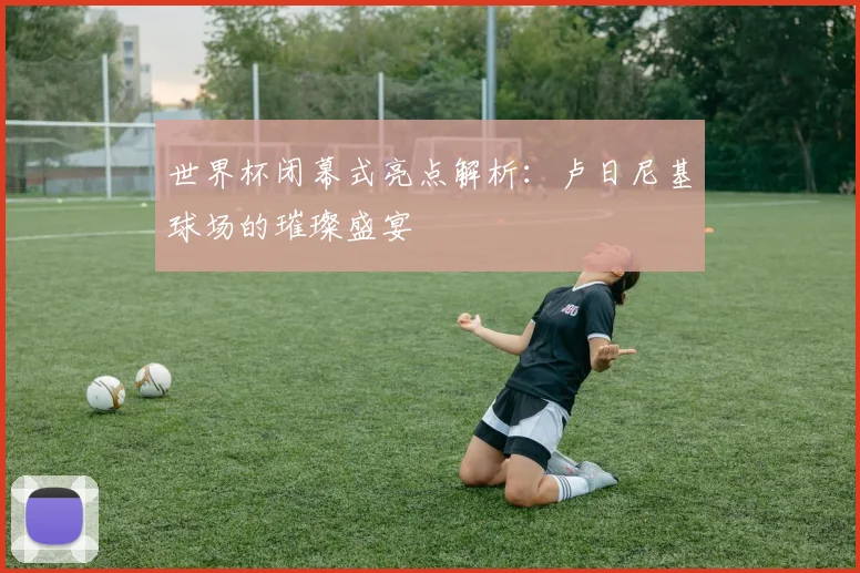 世界杯闭幕式亮点解析：卢日尼基球场的璀璨盛宴